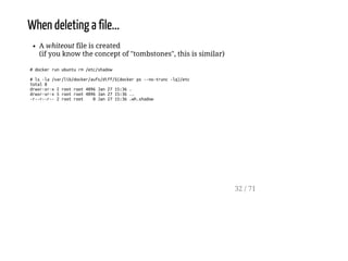 When deleting a file...
A whiteout file is created
(if you know the concept of "tombstones", this is similar)
#dockerrunubunturm/etc/shadow
#ls-la/var/lib/docker/aufs/diff/$(dockerps--no-trunc-lq)/etc
total8
drwxr-xr-x2rootroot4096Jan2715:36.
drwxr-xr-x5rootroot4096Jan2715:36..
-r--r--r--2rootroot 0Jan2715:36.wh.shadow
32 / 71
 