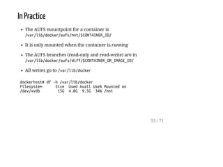In Practice
The AUFS mountpoint for a container is
/var/lib/docker/aufs/mnt/$CONTAINER_ID/
It is only mounted when the container is running
The AUFS branches (read-only and read-write) are in
/var/lib/docker/aufs/diff/$CONTAINER_OR_IMAGE_ID/
All writes go to /var/lib/docker
dockerhost#df-h/var/lib/docker
Filesystem Size UsedAvailUse%Mountedon
/dev/xvdb 15G 4.8G 9.5G 34%/mnt
33 / 71
 