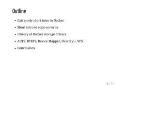 Outline
Extremely short intro to Docker
Short intro to copy-on-write
History of Docker storage drivers
AUFS, BTRFS, Device Mapper, Overlayfs, VFS
Conclusions
4 / 71
 