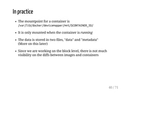 In practice
The mountpoint for a container is
/var/lib/docker/devicemapper/mnt/$CONTAINER_ID/
It is only mounted when the container is running
The data is stored in two files, "data" and "metadata"
(More on this later)
Since we are working on the block level, there is not much
visibility on the diffs between images and containers
40 / 71
 