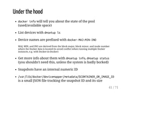 Under the hood
dockerinfowill tell you about the state of the pool
(used/available space)
List devices with dmsetupls
Device names are prefixed with docker-MAJ:MIN-INO
MAJ, MIN, and INO are derived from the block major, block minor, and inode number
where the Docker data is located (to avoid conflict when running multiple Docker
instances, e.g. with Docker-in-Docker)
Get more info about them with dmsetupinfo, dmsetupstatus
(you shouldn't need this, unless the system is badly borked)
Snapshots have an internal numeric ID
/var/lib/docker/devicemapper/metadata/$CONTAINER_OR_IMAGE_ID
is a small JSON file tracking the snapshot ID and its size
41 / 71
 