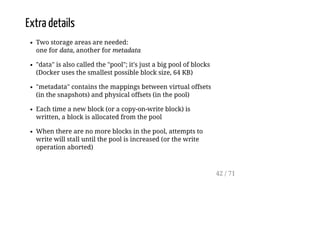 Extra details
Two storage areas are needed:
one for data, another for metadata
"data" is also called the "pool"; it's just a big pool of blocks
(Docker uses the smallest possible block size, 64 KB)
"metadata" contains the mappings between virtual offsets
(in the snapshots) and physical offsets (in the pool)
Each time a new block (or a copy-on-write block) is
written, a block is allocated from the pool
When there are no more blocks in the pool, attempts to
write will stall until the pool is increased (or the write
operation aborted)
42 / 71
 