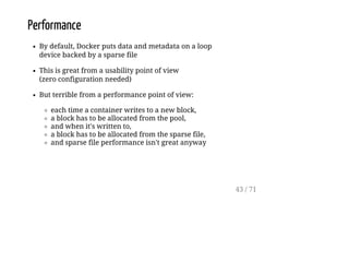Performance
By default, Docker puts data and metadata on a loop
device backed by a sparse file
This is great from a usability point of view
(zero configuration needed)
But terrible from a performance point of view:
each time a container writes to a new block,
a block has to be allocated from the pool,
and when it's written to,
a block has to be allocated from the sparse file,
and sparse file performance isn't great anyway
43 / 71
 