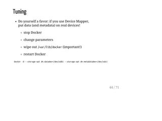 Tuning
Do yourself a favor: if you use Device Mapper,
put data (and metadata) on real devices!
stop Docker
change parameters
wipe out /var/lib/docker(important!)
restart Docker
docker-d--storage-optdm.datadev=/dev/sdb1--storage-optdm.metadatadev=/dev/sdc1
44 / 71
 