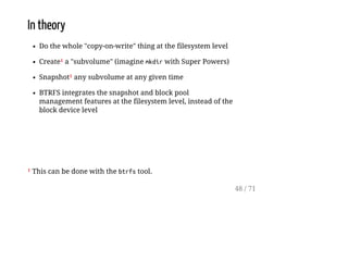 In theory
Do the whole "copy-on-write" thing at the filesystem level
Create¹ a "subvolume" (imagine mkdirwith Super Powers)
Snapshot¹ any subvolume at any given time
BTRFS integrates the snapshot and block pool
management features at the filesystem level, instead of the
block device level
¹ This can be done with the btrfstool.
48 / 71
 