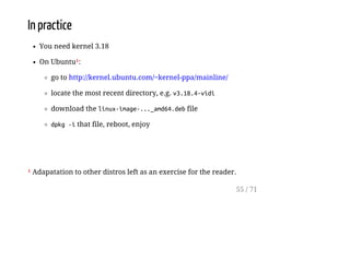 In practice
You need kernel 3.18
On Ubuntu¹:
go to http://kernel.ubuntu.com/~kernel-ppa/mainline/
locate the most recent directory, e.g. v3.18.4-vidi
download the linux-image-..._amd64.debfile
dpkg-ithat file, reboot, enjoy
¹ Adapatation to other distros left as an exercise for the reader.
55 / 71
 