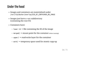 Under the hood
Images and containers are materialized under
/var/lib/docker/overlay/$ID_OF_CONTAINER_OR_IMAGE
Images just have a rootsubdirectory
(containing the root FS)
Containers have:
lower-id→ file containing the ID of the image
merged/→ mount point for the container (when running)
upper/→ read-write layer for the container
work/→ temporary space used for atomic copy-up
56 / 71
 