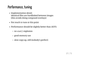 Performance, tuning
Implementation detail:
identical files are hardlinked between images
(this avoids doing composed overlays)
Not much to tune at this point
Performance should be slightly better than AUFS:
no stat()explosion
good memory use
slow copy-up, still (nobody's perfect)
57 / 71
 