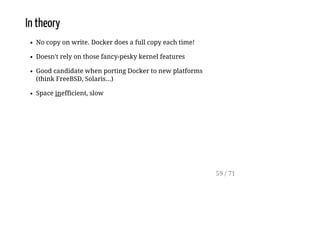 In theory
No copy on write. Docker does a full copy each time!
Doesn't rely on those fancy-pesky kernel features
Good candidate when porting Docker to new platforms
(think FreeBSD, Solaris...)
Space inefficient, slow
59 / 71
 