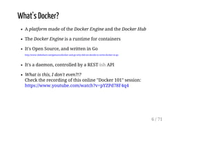 What's Docker?
A platform made of the Docker Engine and the Docker Hub
The Docker Engine is a runtime for containers
It's Open Source, and written in Go
http://www.slideshare.net/jpetazzo/docker-and-go-why-did-we-decide-to-write-docker-in-go
It's a daemon, controlled by a REST-ish API
What is this, I don't even?!?
Check the recording of this online "Docker 101" session:
https://www.youtube.com/watch?v=pYZPd78F4q4
6 / 71
 