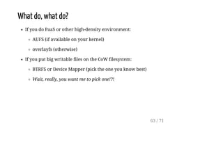 What do, what do?
If you do PaaS or other high-density environment:
AUFS (if available on your kernel)
overlayfs (otherwise)
If you put big writable files on the CoW filesystem:
BTRFS or Device Mapper (pick the one you know best)
Wait, really, you want me to pick one!?!
63 / 71
 