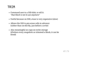TRIM
Command sent to a SSD disk, to tell it:
"that block is not in use anymore"
Useful because on SSD, erase is very expensive (slow)
Allows the SSD to pre-erase cells in advance
(rather than on-the-fly, just before a write)
Also meaningful on copy-on-write storage
(if/when every snapshots as trimmed a block, it can be
freed)
67 / 71
 