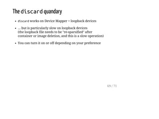 The discardquandary
discardworks on Device Mapper + loopback devices
... but is particularly slow on loopback devices
(the loopback file needs to be "re-sparsified" after
container or image deletion, and this is a slow operation)
You can turn it on or off depending on your preference
69 / 71
 
