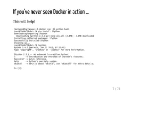 If you've never seen Docker in action ...
This will help!
jpetazzo@tarrasque:~$dockerrun-tipythonbash
root@75d4bf28c8a5:/#pipinstallIPython
Downloading/unpackingIPython
Downloadingipython-2.3.1-py3-none-any.whl(2.8MB):2.8MBdownloaded
Installingcollectedpackages:IPython
SuccessfullyinstalledIPython
Cleaningup...
root@75d4bf28c8a5:/#ipython
Python3.4.2(default,Jan222015,07:33:45)
Type"copyright","credits"or"license"formoreinformation.
IPython2.3.1--AnenhancedInteractivePython.
? ->IntroductionandoverviewofIPython'sfeatures.
%quickref->Quickreference.
help ->Python'sownhelpsystem.
object? ->Detailsabout'object',use'object??'forextradetails.
In[1]:
7 / 71
 