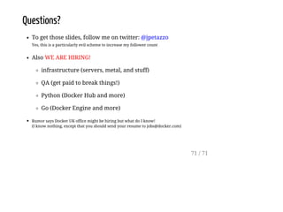 Questions?
To get those slides, follow me on twitter: @jpetazzo
Yes, this is a particularly evil scheme to increase my follower count
Also WE ARE HIRING!
infrastructure (servers, metal, and stuff)
QA (get paid to break things!)
Python (Docker Hub and more)
Go (Docker Engine and more)
Rumor says Docker UK office might be hiring but what do I know!
(I know nothing, except that you should send your resume to jobs@docker.com)
71 / 71
 