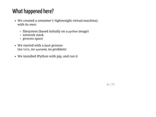What happened here?
We created a container (~lightweight virtual machine),
with its own:
filesystem (based initially on a pythonimage)
network stack
process space
We started with a bashprocess
(no init, no systemd, no problem)
We installed IPython with pip, and ran it
8 / 71
 