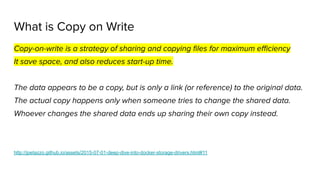 What is Copy on Write
Copy-on-write is a strategy of sharing and copying ﬁles for maximum eﬃciency
It save space, and also reduces start-up time.
The data appears to be a copy, but is only a link (or reference) to the original data.
The actual copy happens only when someone tries to change the shared data.
Whoever changes the shared data ends up sharing their own copy instead.
http://jpetazzo.github.io/assets/2015-07-01-deep-dive-into-docker-storage-drivers.html#11
 