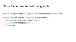 Store ﬁle in remote host using sshfs
docker plugin install --grant-all-permissions vieux/sshfs
docker volume create --driver vieux/sshfs 
-o sshcmd=test@node2:/home/test 
-o password=testpassword 
sshvolume
 