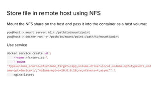Store ﬁle in remote host using NFS
Mount the NFS share on the host and pass it into the container as a host volume:
you@host > mount server:/dir /path/to/mount/point
you@host > docker run -v /path/to/mount/point:/path/to/mount/point
Use service
docker service create -d 
--name nfs-service 
--mount
'type=volume,source=nfsvolume,target=/app,volume-driver=local,volume-opt=type=nfs,vol
ume-opt=device=:/,"volume-opt=o=10.0.0.10,rw,nfsvers=4,async"' 
nginx:latest
 