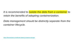 It is recommended to isolate the data from a container to
retain the beneﬁts of adopting containerization.
Data management should be distinctly separate from the
container lifecycle.
https://thenewstack.io/methods-dealing-container-storage/
 