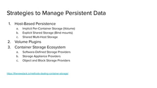 Strategies to Manage Persistent Data
1. Host-Based Persistence
a. Implicit Per-Container Storage (Volume)
b. Explicit Shared Storage (Bind mounts)
c. Shared Multi-Host Storage
2. Volume Plugins
3. Container Storage Ecosystem
a. Software-Deﬁned Storage Providers
b. Storage Appliance Providers
c. Object and Block Storage Providers
https://thenewstack.io/methods-dealing-container-storage/
 