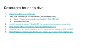 Resources for deep dive
1. https://docs.docker.com/storage/
2. Deep dive into Docker storage drivers [Jerome Petazzoni]
a. Video - https://www.youtube.com/watch?v=9oh_M11-foU
b. Presentation Slides -
3. https://integratedcode.us/2016/08/30/storage-drivers-in-docker-a-deep-dive/
4. https://thenewstack.io/methods-dealing-container-storage/
5. https://blog.mobyproject.org/where-are-containerds-graph-drivers-145fc9b7255
6. https://blog.jessfraz.com/post/the-brutally-honest-guide-to-docker-graphdrivers/
 