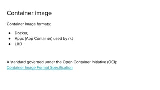Container image
Container Image formats:
● Docker,
● Appc (App Container) used by rkt
● LXD
A standard governed under the Open Container Initiative (OCI):
Container Image Format Speciﬁcation
 