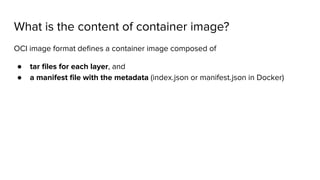 What is the content of container image?
OCI image format deﬁnes a container image composed of
● tar ﬁles for each layer, and
● a manifest ﬁle with the metadata (index.json or manifest.json in Docker)
 