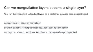 Can we merge/ﬂatten layers become a single layer?
Yes, run the image ﬁrst to load all layers as a container instance then export-import
docker run --name mycontainer
docker export --output=mycontainer.tar mycontainer
cat mycontainer.tar | docker import - mynewimage:imported
 