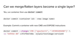 Can we merge/ﬂatten layers become a single layer?
Yes, run container then use docker commit
docker commit <container id> <new image name>
Example: Commit a container with new CMD and EXPOSE instructions
docker commit --change='CMD ["apachectl", "-DFOREGROUND"]' 
-c "EXPOSE 80" c3f279d17e0a ejlp12/testimage:version4
 