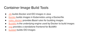 Container Image Build Tools
● Jib builds Docker and OCI images in Java
● Kaniko builds images in Kubernetes using a Dockerﬁle
● rules_docker provides Bazel rules for building images
● BuildKit is the underlying engine used by Docker to build images
● img provides a standalone frontend for BuildKit
● buildah builds OCI images
 