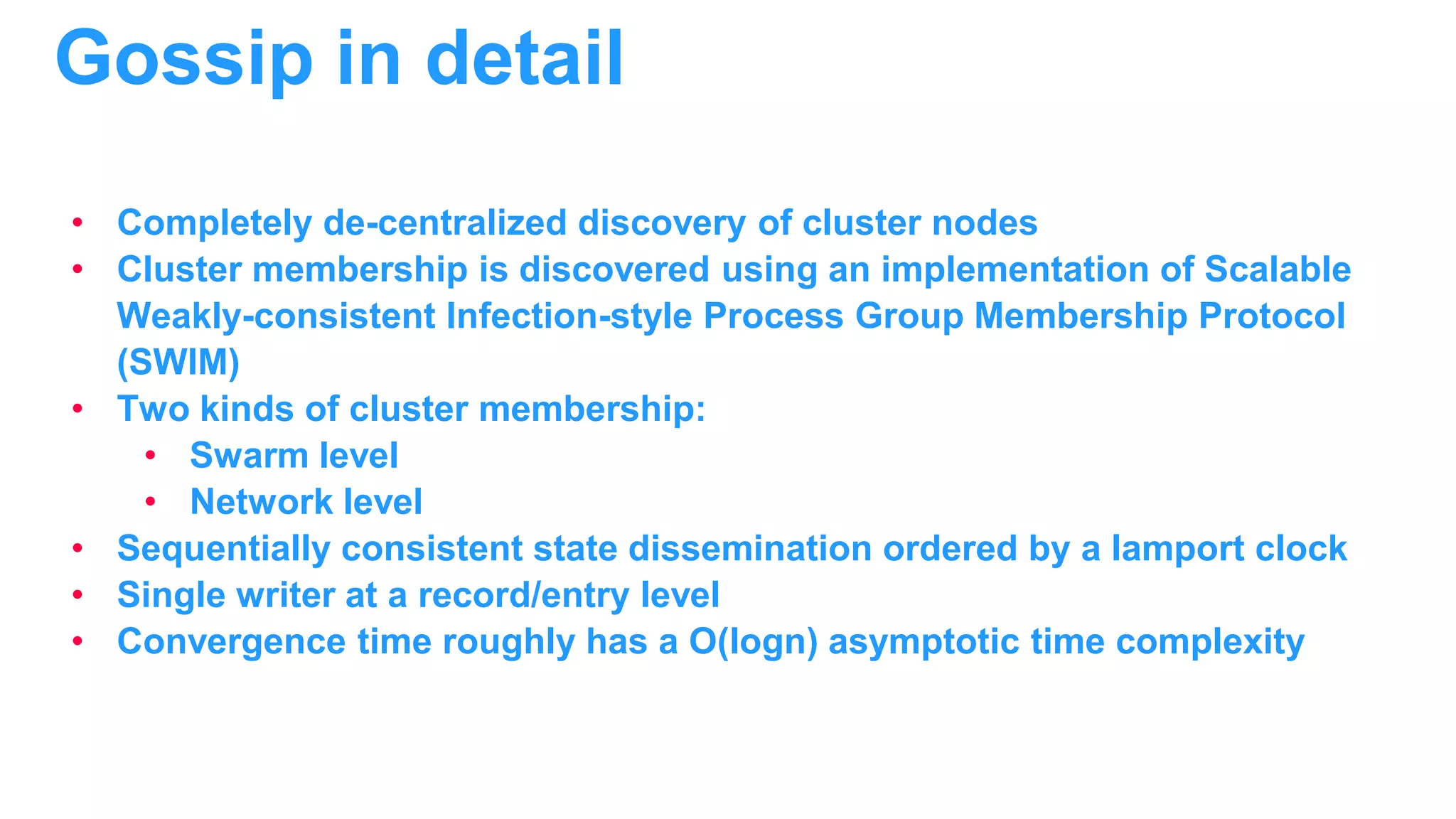 • Completely de-centralized discovery of cluster nodes • Cluster membership is discovered using an implementation of Scalable Weakly-consistent Infection-style Process Group Membership Protocol (SWIM) • Two kinds of cluster membership: • Swarm level • Network level • Sequentially consistent state dissemination ordered by a lamport clock • Single writer at a record/entry level • Convergence time roughly has a O(logn) asymptotic time complexity Gossip in detail 