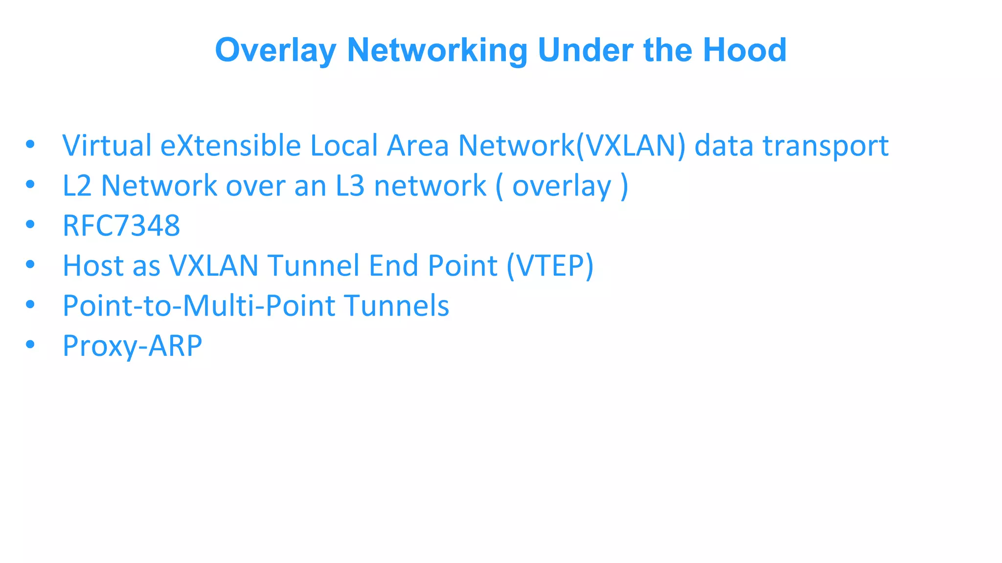 Overlay Networking Under the Hood • Virtual eXtensible Local Area Network(VXLAN) data transport • L2 Network over an L3 network ( overlay ) • RFC7348 • Host as VXLAN Tunnel End Point (VTEP) • Point-to-Multi-Point Tunnels • Proxy-ARP 