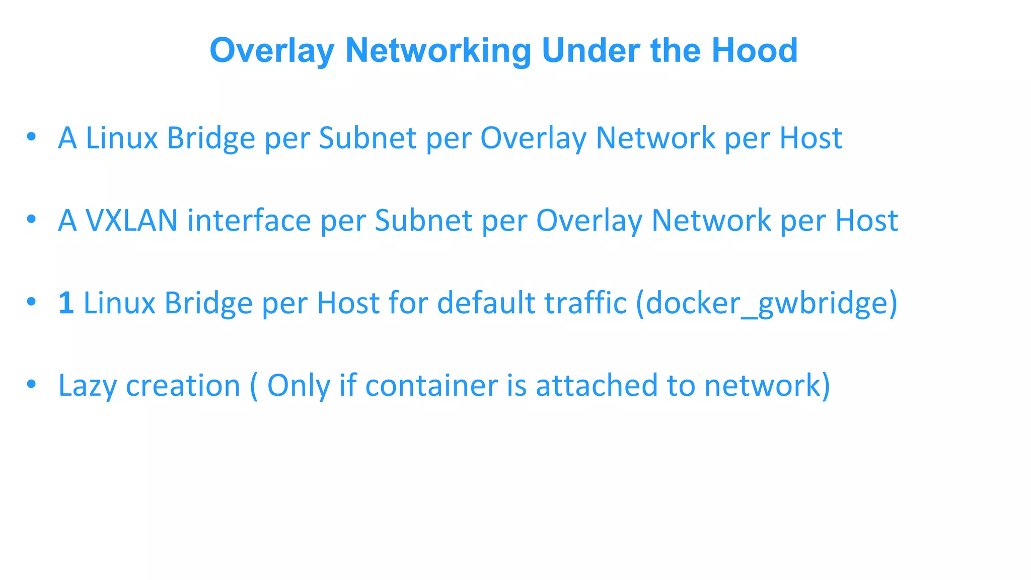 Overlay Networking Under the Hood • A Linux Bridge per Subnet per Overlay Network per Host • A VXLAN interface per Subnet per Overlay Network per Host • 1 Linux Bridge per Host for default traffic (docker_gwbridge) • Lazy creation ( Only if container is attached to network) 