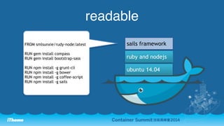 readable 
FROM smlsunxie/rudy-node:latest sails framework 
RUN gem install compass 
RUN gem install bootstrap-sass 
RUN npm install -g grunt-cli 
RUN npm install -g bower 
RUN npm install -g coffee-script 
RUN npm install -g sails 
ruby and nodejs 
ubuntu 14.04 
 