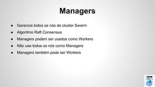 Managers
● Gerencia todos os nós de cluster Swarm
● Algoritmo Raft Consensus
● Managers podem ser usados como Workers
● Não use todos os nós como Managers
● Managers também pode ser Workers
 