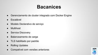 Bacanices
● Gerenciamento de cluster integrado com Docker Engine
● Escalável
● Modelo Declarativo de serviço
● Multihost
● Service Discovery
● Balanceamento de carga
● TLS habilitado por padrão
● Rolling Updates
● Compatível com versões anteriores
 