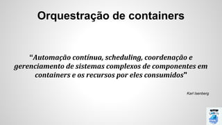 Orquestração de containers
“Automação contínua, scheduling, coordenação e
gerenciamento de sistemas complexos de componentes em
containers e os recursos por eles consumidos"
Karl Isenberg
 