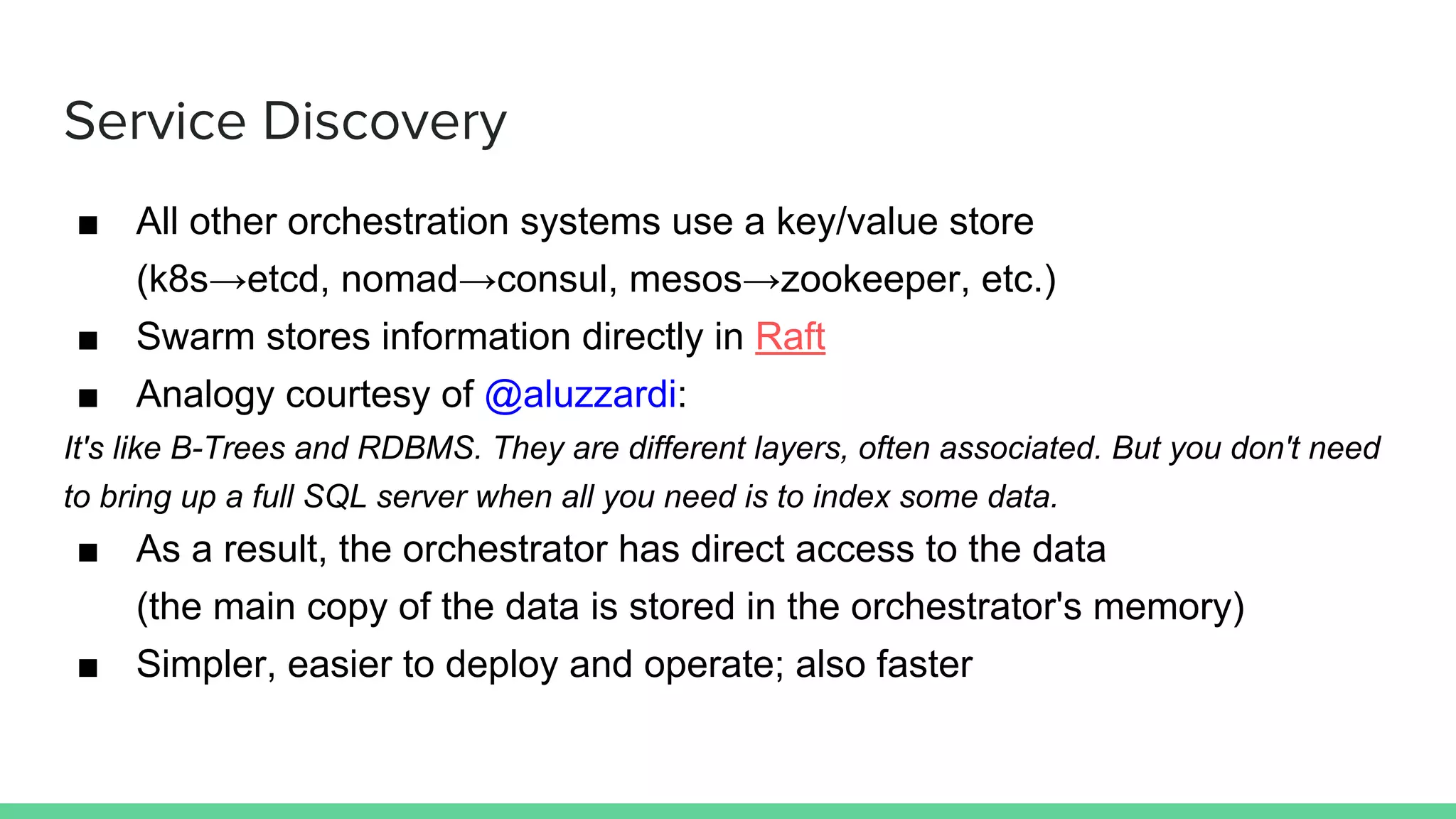 Service Discovery
■ All other orchestration systems use a key/value store
(k8s→etcd, nomad→consul, mesos→zookeeper, etc.)
■ Swarm stores information directly in Raft
■ Analogy courtesy of @aluzzardi:
It's like B-Trees and RDBMS. They are different layers, often associated. But you don't need
to bring up a full SQL server when all you need is to index some data.
■ As a result, the orchestrator has direct access to the data
(the main copy of the data is stored in the orchestrator's memory)
■ Simpler, easier to deploy and operate; also faster
 