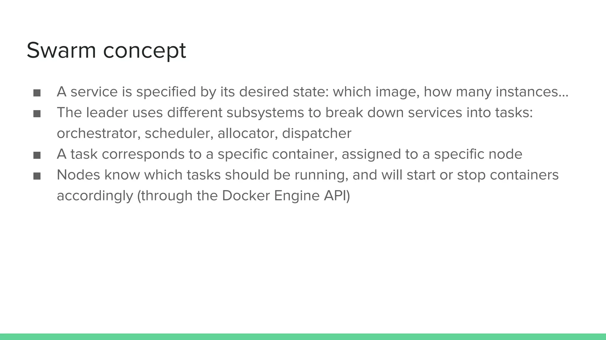 Swarm concept
■ A service is specified by its desired state: which image, how many instances...
■ The leader uses different subsystems to break down services into tasks:
orchestrator, scheduler, allocator, dispatcher
■ A task corresponds to a specific container, assigned to a specific node
■ Nodes know which tasks should be running, and will start or stop containers
accordingly (through the Docker Engine API)
 