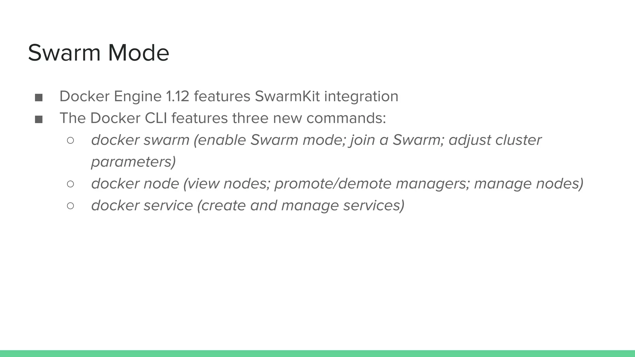 Swarm Mode
■ Docker Engine 1.12 features SwarmKit integration
■ The Docker CLI features three new commands:
○ docker swarm (enable Swarm mode; join a Swarm; adjust cluster
parameters)
○ docker node (view nodes; promote/demote managers; manage nodes)
○ docker service (create and manage services)
 