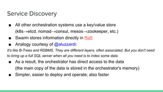Service Discovery
■ All other orchestration systems use a key/value store
(k8s→etcd, nomad→consul, mesos→zookeeper, etc.)
■ Swarm stores information directly in Raft
■ Analogy courtesy of @aluzzardi:
It's like B-Trees and RDBMS. They are different layers, often associated. But you don't need
to bring up a full SQL server when all you need is to index some data.
■ As a result, the orchestrator has direct access to the data
(the main copy of the data is stored in the orchestrator's memory)
■ Simpler, easier to deploy and operate; also faster
 