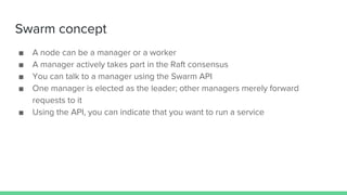 Swarm concept
■ A node can be a manager or a worker
■ A manager actively takes part in the Raft consensus
■ You can talk to a manager using the Swarm API
■ One manager is elected as the leader; other managers merely forward
requests to it
■ Using the API, you can indicate that you want to run a service
 