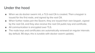 Under the hood
■ When we do docker swarm init, a TLS root CA is created. Then a keypair is
issued for the first node, and signed by the root CA.
■ When further nodes join the Swarm, they are issued their own keypair, signed
by the root CA, and they also receive the root CA public key and certificate.
■ All communication is encrypted over TLS.
■ The node keys and certificates are automatically renewed on regular intervals
(by default, 90 days; this is tunable with docker swarm update).
 