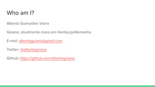 Who am I?
Alberto Guimarães Viana
Goiano, atualmente moro em Hamburg/Alemanha
E-mail: albertogviana@gmail.com
Twitter: @albertogviana
Github: https://github.com/albertogviana
 