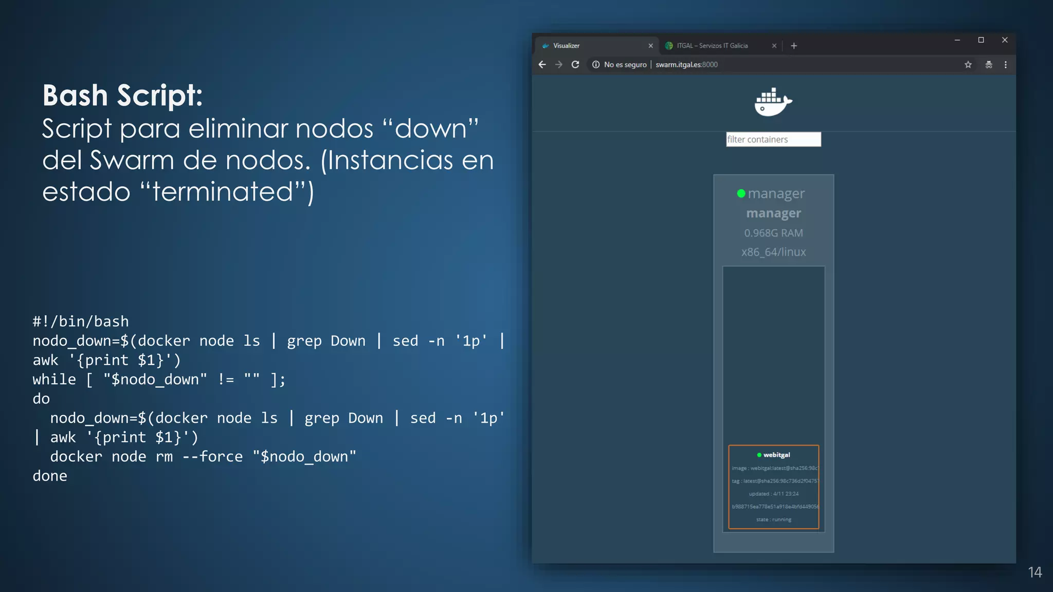 #!/bin/bash
nodo_down=$(docker node ls | grep Down | sed -n '1p' |
awk '{print $1}')
while [ "$nodo_down" != "" ];
do
nodo_down=$(docker node ls | grep Down | sed -n '1p'
| awk '{print $1}')
docker node rm --force "$nodo_down"
done
Bash Script:
Script para eliminar nodos “down”
del Swarm de nodos. (Instancias en
estado “terminated”)
14
 