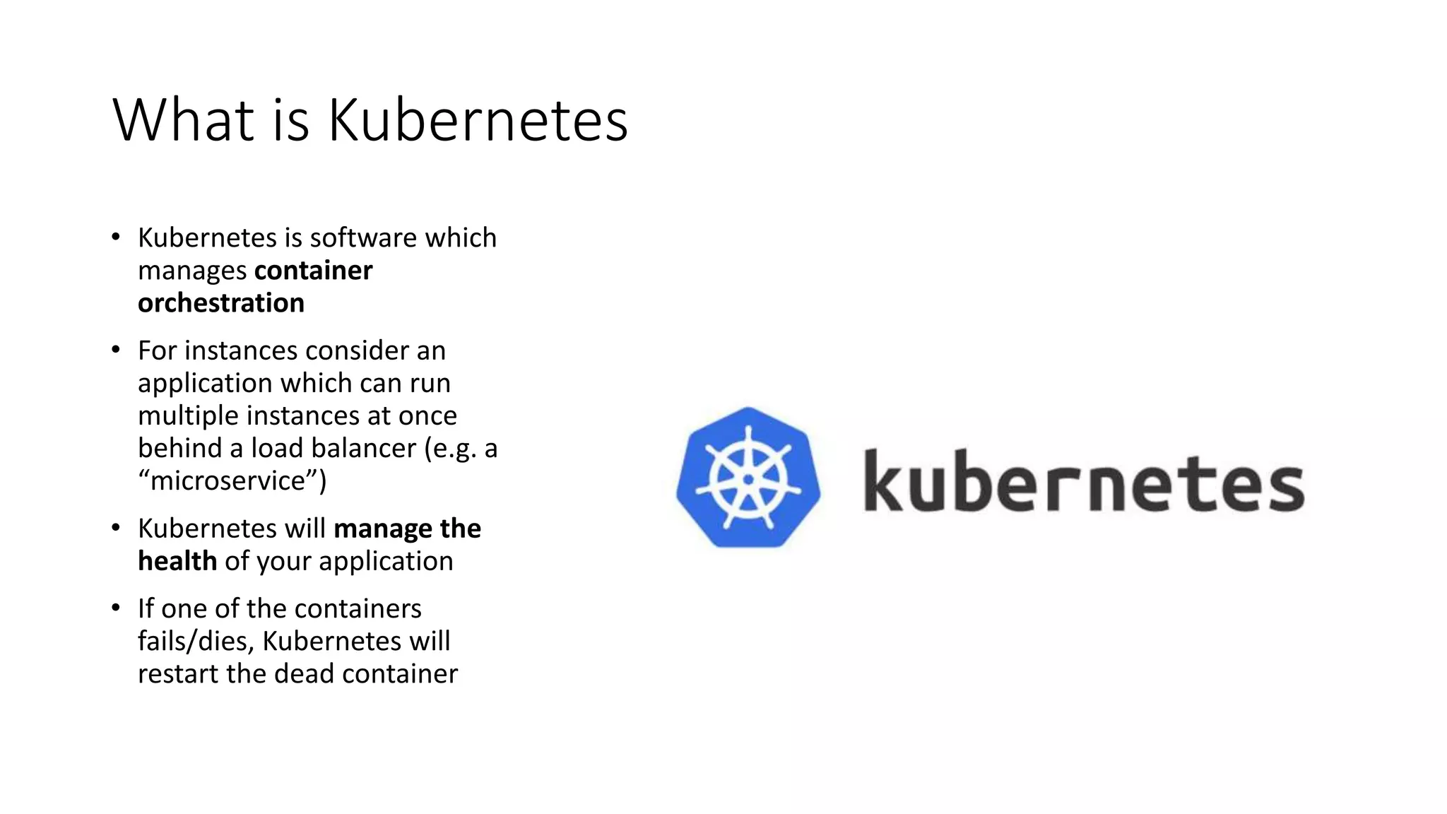 What is Kubernetes
• Kubernetes is software which
manages container
orchestration
• For instances consider an
application which can run
multiple instances at once
behind a load balancer (e.g. a
“microservice”)
• Kubernetes will manage the
health of your application
• If one of the containers
fails/dies, Kubernetes will
restart the dead container
 