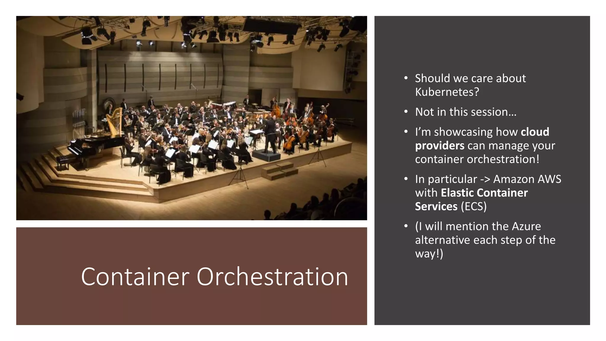 Container Orchestration
• Should we care about
Kubernetes?
• Not in this session…
• I’m showcasing how cloud
providers can manage your
container orchestration!
• In particular -> Amazon AWS
with Elastic Container
Services (ECS)
• (I will mention the Azure
alternative each step of the
way!)
 
