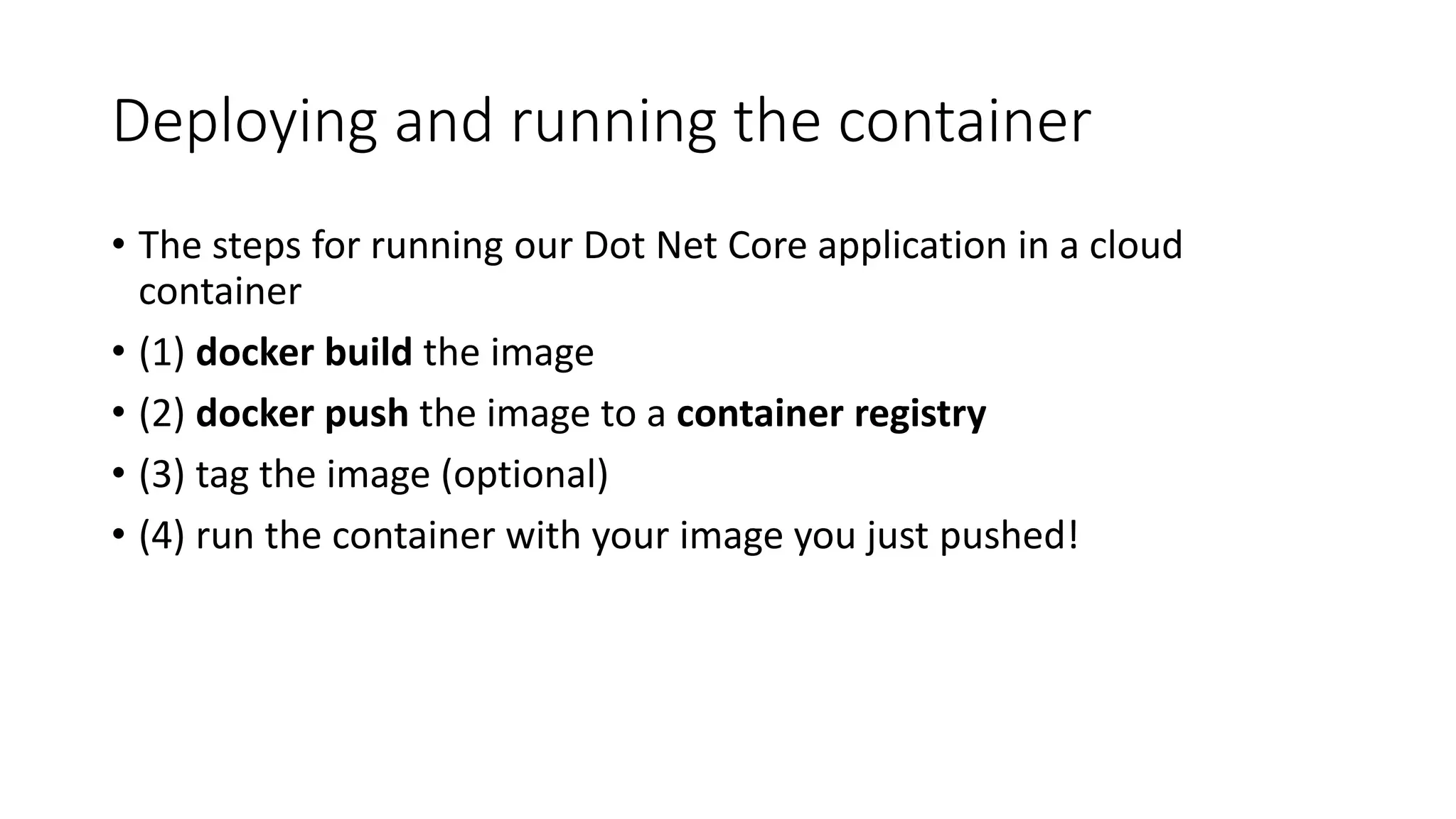 Deploying and running the container
• The steps for running our Dot Net Core application in a cloud
container
• (1) docker build the image
• (2) docker push the image to a container registry
• (3) tag the image (optional)
• (4) run the container with your image you just pushed!
 