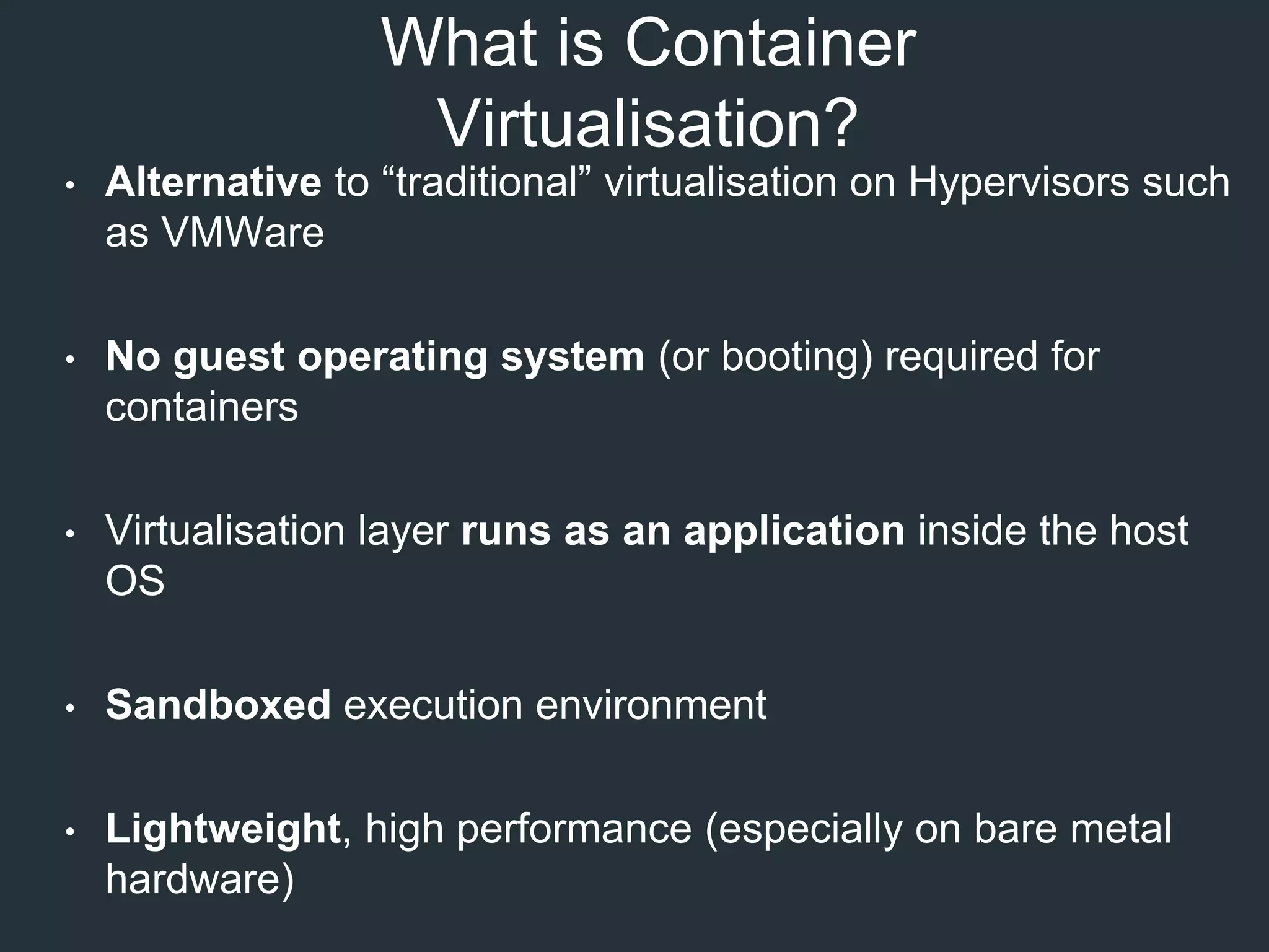 What is Container
Virtualisation?
• Alternative to “traditional” virtualisation on Hypervisors such
as VMWare
• No guest operating system (or booting) required for
containers
• Virtualisation layer runs as an application inside the host
OS
• Sandboxed execution environment
• Lightweight, high performance (especially on bare metal
hardware)
 